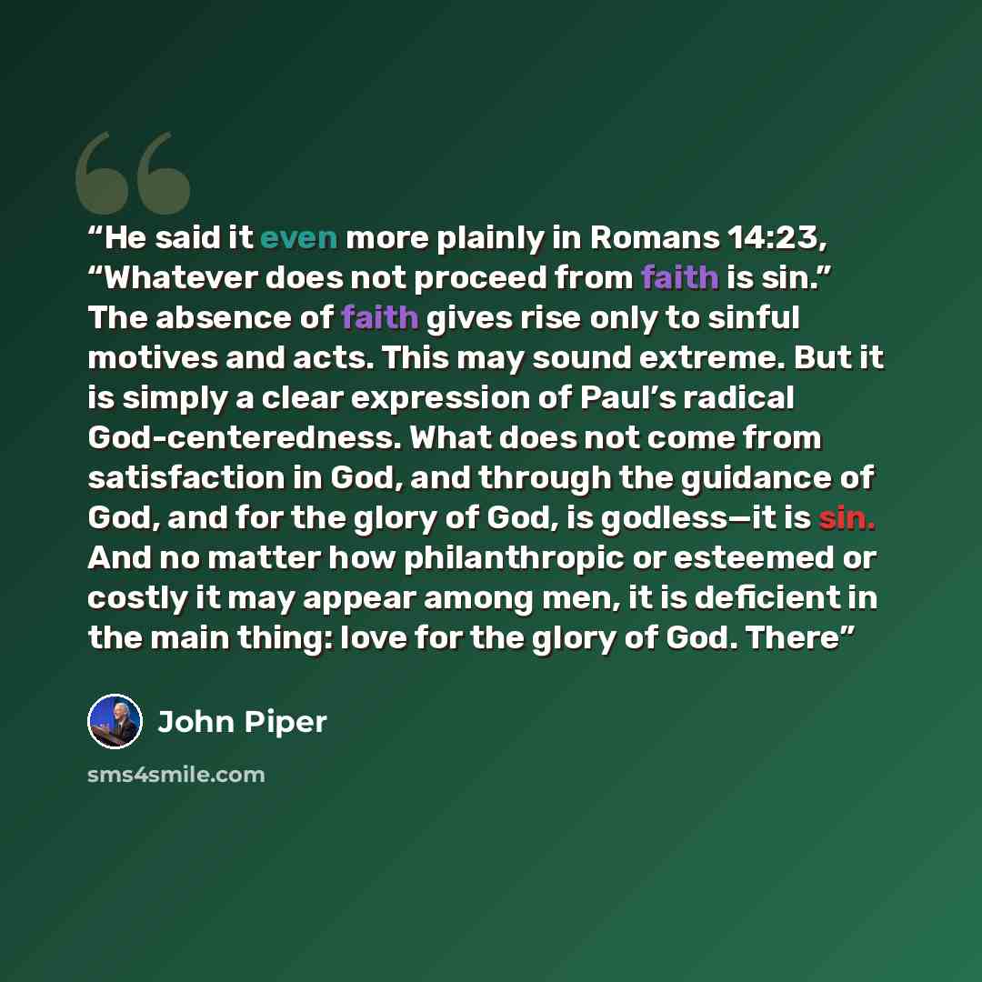 “He said it even more plainly in Romans 14:23, “Whatever does not proceed from faith is sin.” The absence of faith gives rise only to sinful motives and acts. This may sound extreme. But it is simply a clear expression of Paul’s radical God-centeredness. What does not come from satisfaction in God…” quote by John Piper
