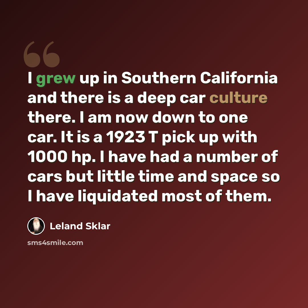 “I grew up in Southern California and there is a deep car culture there. I am now down to one car. It is a 1923 T pick up with 1000 hp. I have had a number of cars but little time and space so I have liquidated most of them.” quote by Leland Sklar