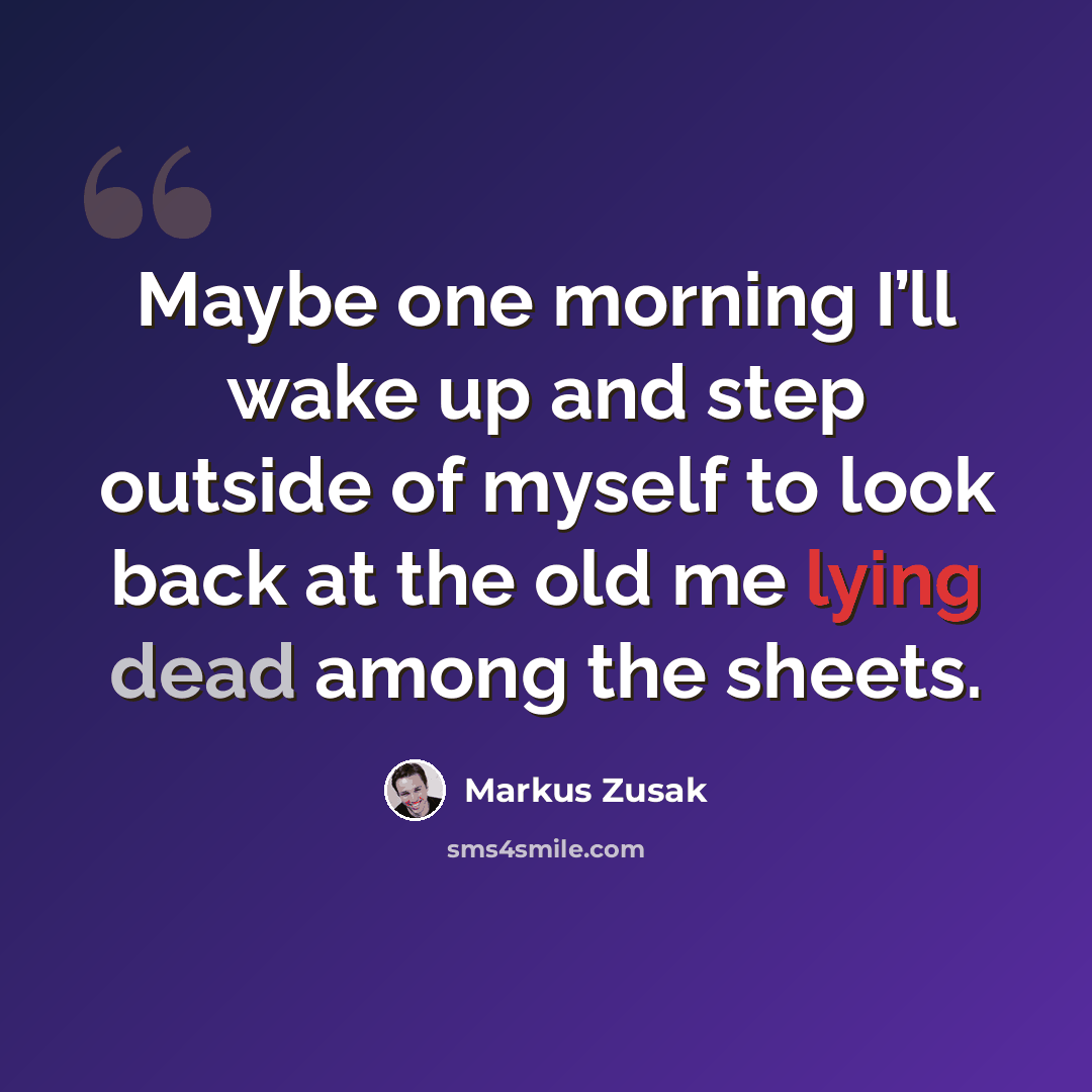 “Maybe one morning I’ll wake up and step outside of myself to look back at the old me lying dead among the sheets.” quote by Markus Zusak