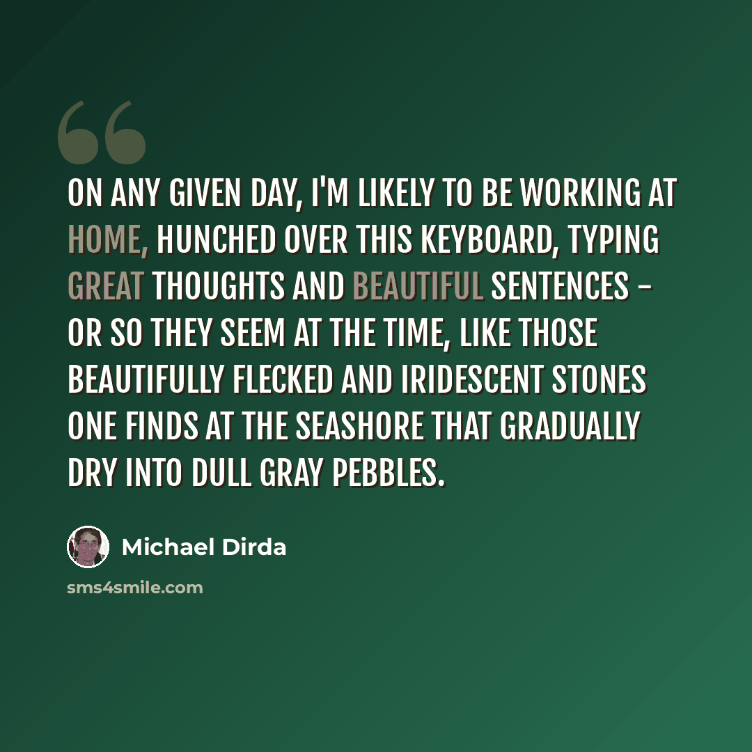 “On any given day, I'm likely to be working at home, hunched over this keyboard, typing Great Thoughts and Beautiful Sentences - or so they seem at the time, like those beautifully flecked and iridescent stones one finds at the seashore that gradually dry into dull gray pebbles.” quote by Michael Dirda
