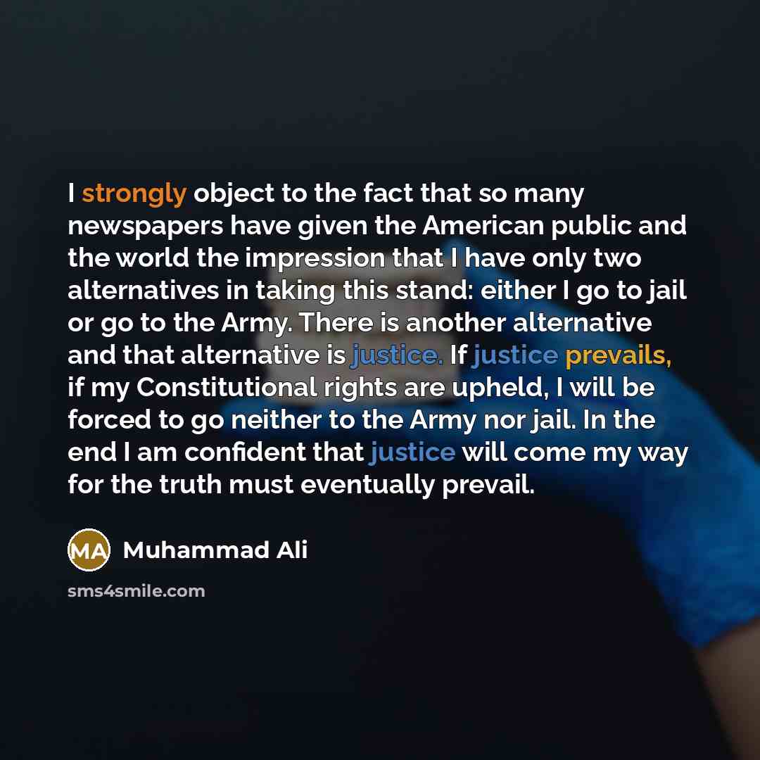 “I strongly object to the fact that so many newspapers have given the American public and the world the impression that I have only two alternatives in taking this stand: either I go to jail or go to the Army. There is another alternative and that alternative is justice. If justice prevails, if my…” quote by Muhammad Ali