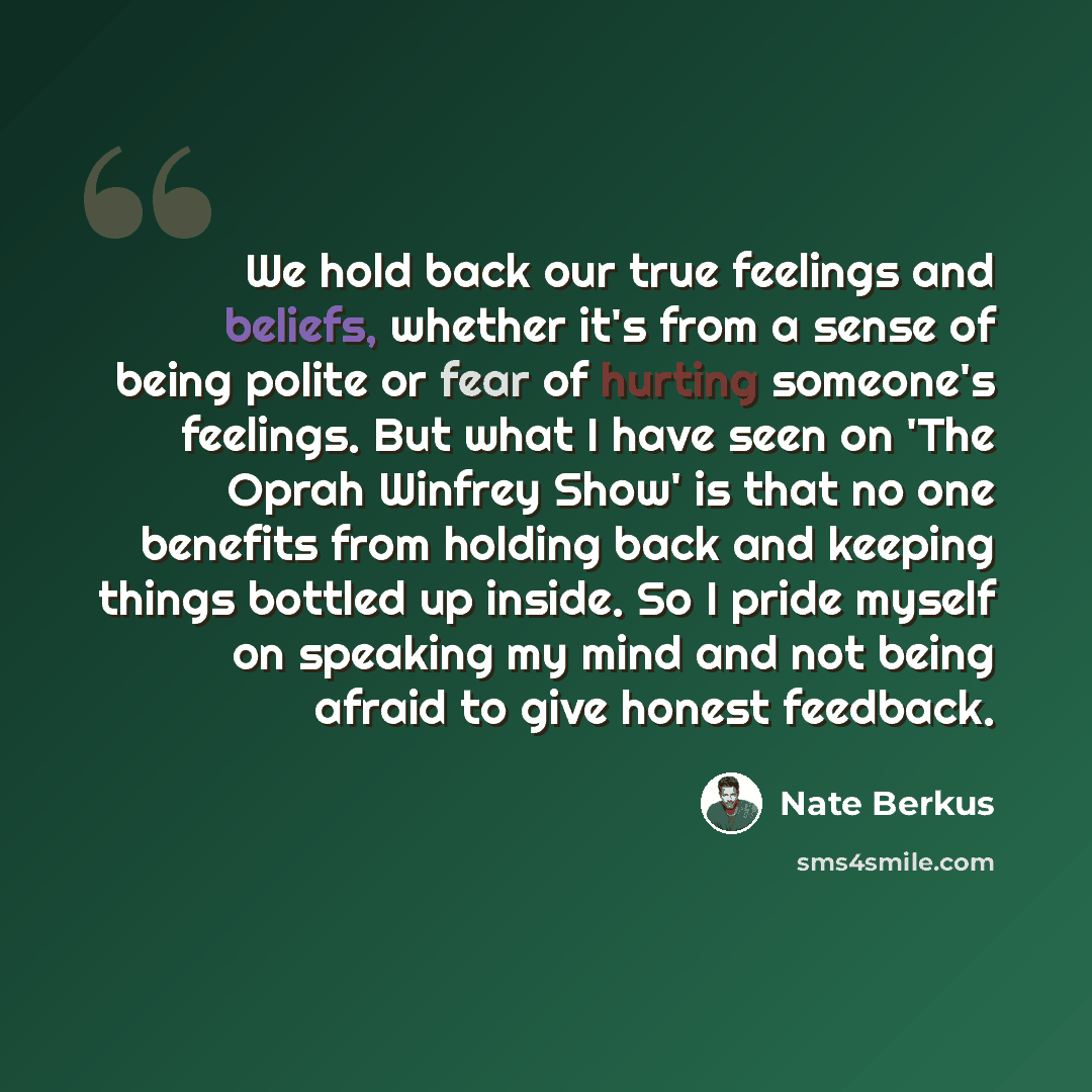 “We hold back our true feelings and beliefs, whether it's from a sense of being polite or fear of hurting someone's feelings. But what I have seen on 'The Oprah Winfrey Show' is that no one benefits from holding back and keeping things bottled up inside. So I pride myself on speaking my mind and…” quote by Nate Berkus