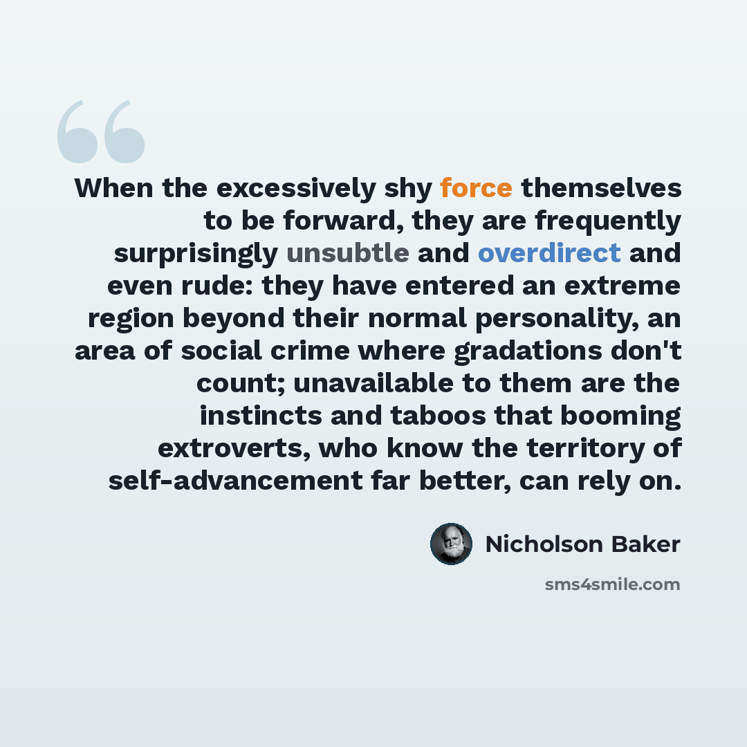 “When the excessively shy force themselves to be forward, they are frequently surprisingly unsubtle and overdirect and even rude: they have entered an extreme region beyond their normal personality, an area of social crime where gradations don't count; unavailable to them are the instincts and…” quote by Nicholson Baker