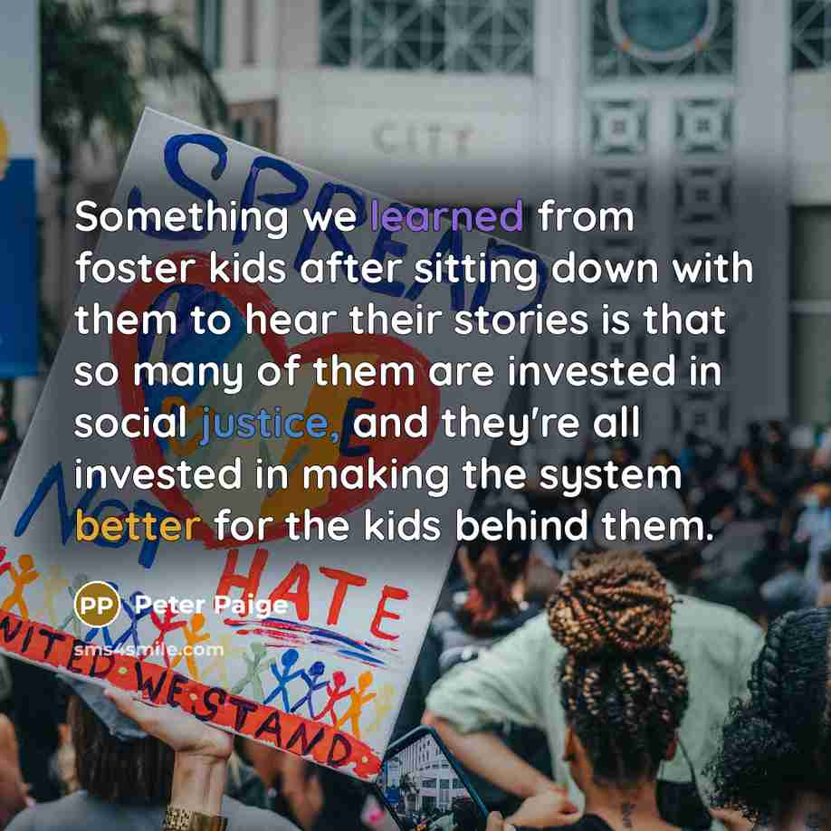 “Something we learned from foster kids after sitting down with them to hear their stories is that so many of them are invested in social justice, and they're all invested in making the system better for the kids behind them.” quote by Peter Paige