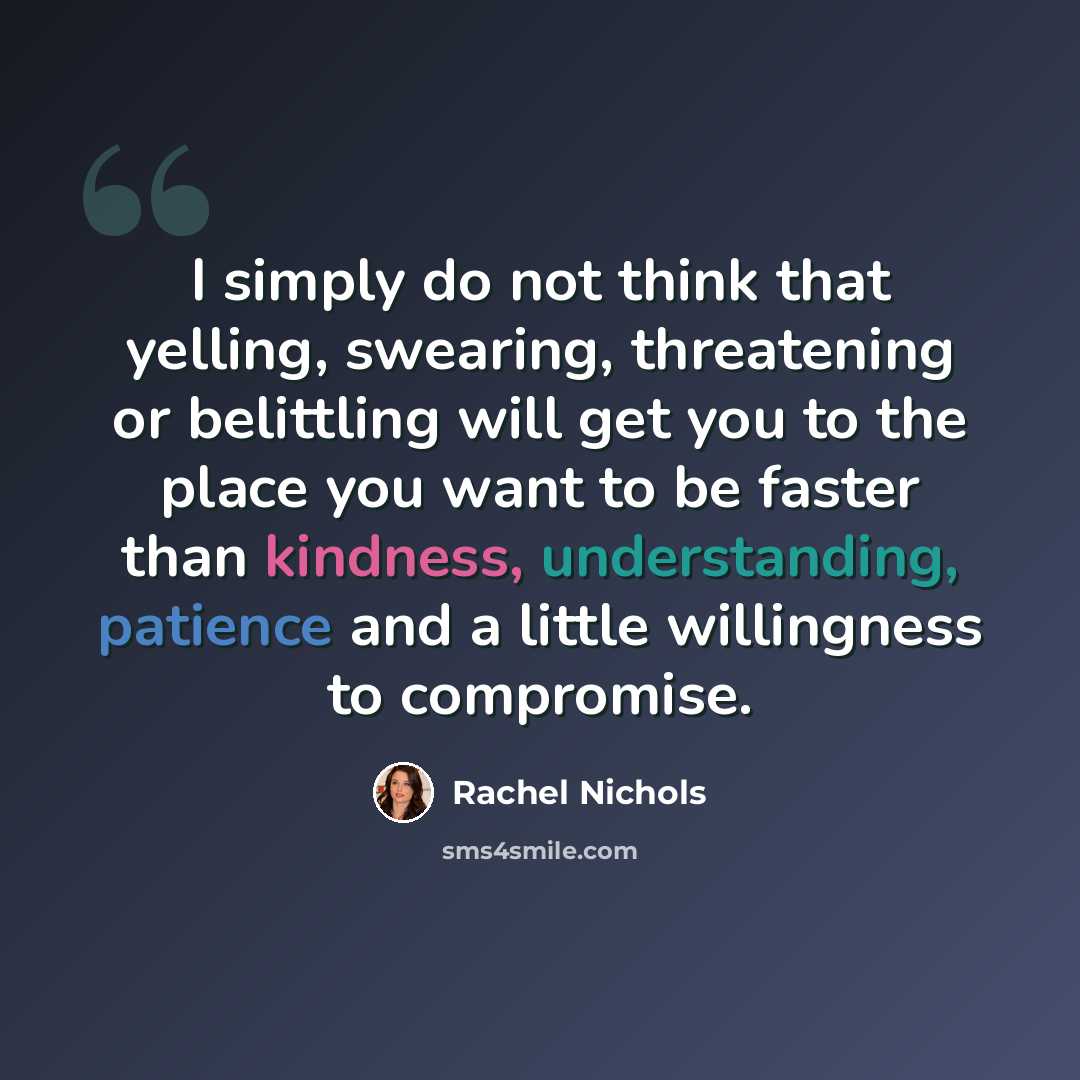 “I simply do not think that yelling, swearing, threatening or belittling will get you to the place you want to be faster than kindness, understanding, patience and a little willingness to compromise.” quote by Rachel Nichols