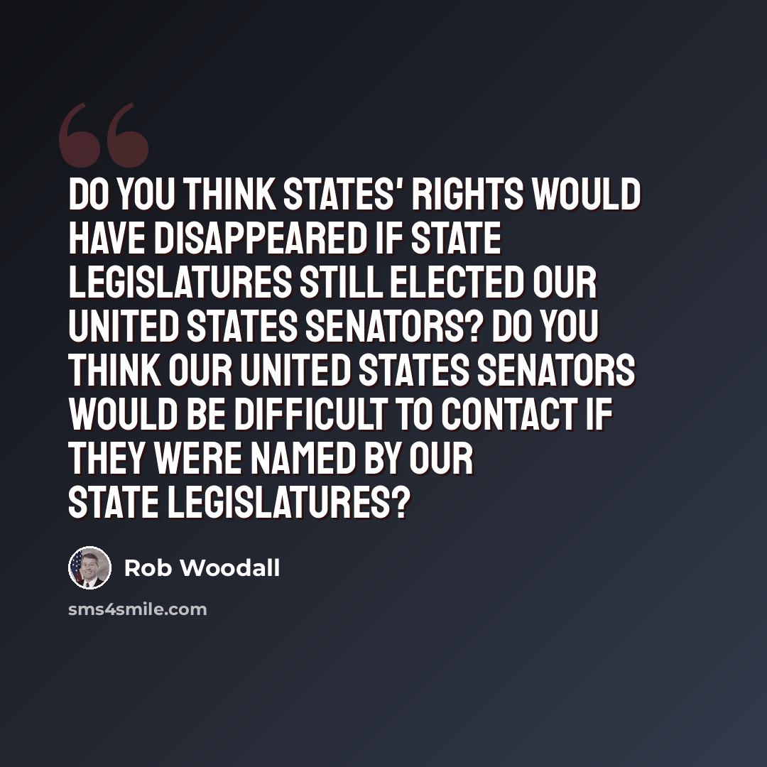 “Do you think states' rights would have disappeared if state legislatures still elected our United States senators? Do you think our United States senators would be difficult to contact if they were named by our state legislatures?” quote by Rob Woodall