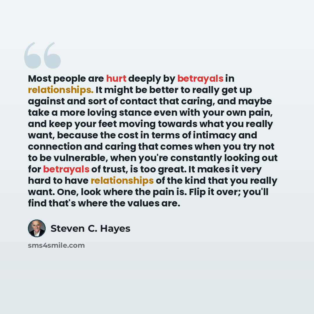 “Most people are hurt deeply by betrayals in relationships. It might be better to really get up against and sort of contact that caring, and maybe take a more loving stance even with your own pain, and keep your feet moving towards what you really want, because the cost in terms of intimacy and…” quote by Steven C. Hayes