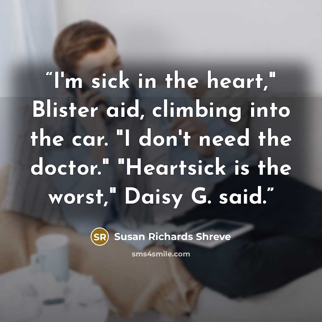“I'm sick in the heart," Blister aid, climbing into the car. "I don't need the doctor." "Heartsick is the worst," Daisy G. said.” quote by Susan Richards Shreve