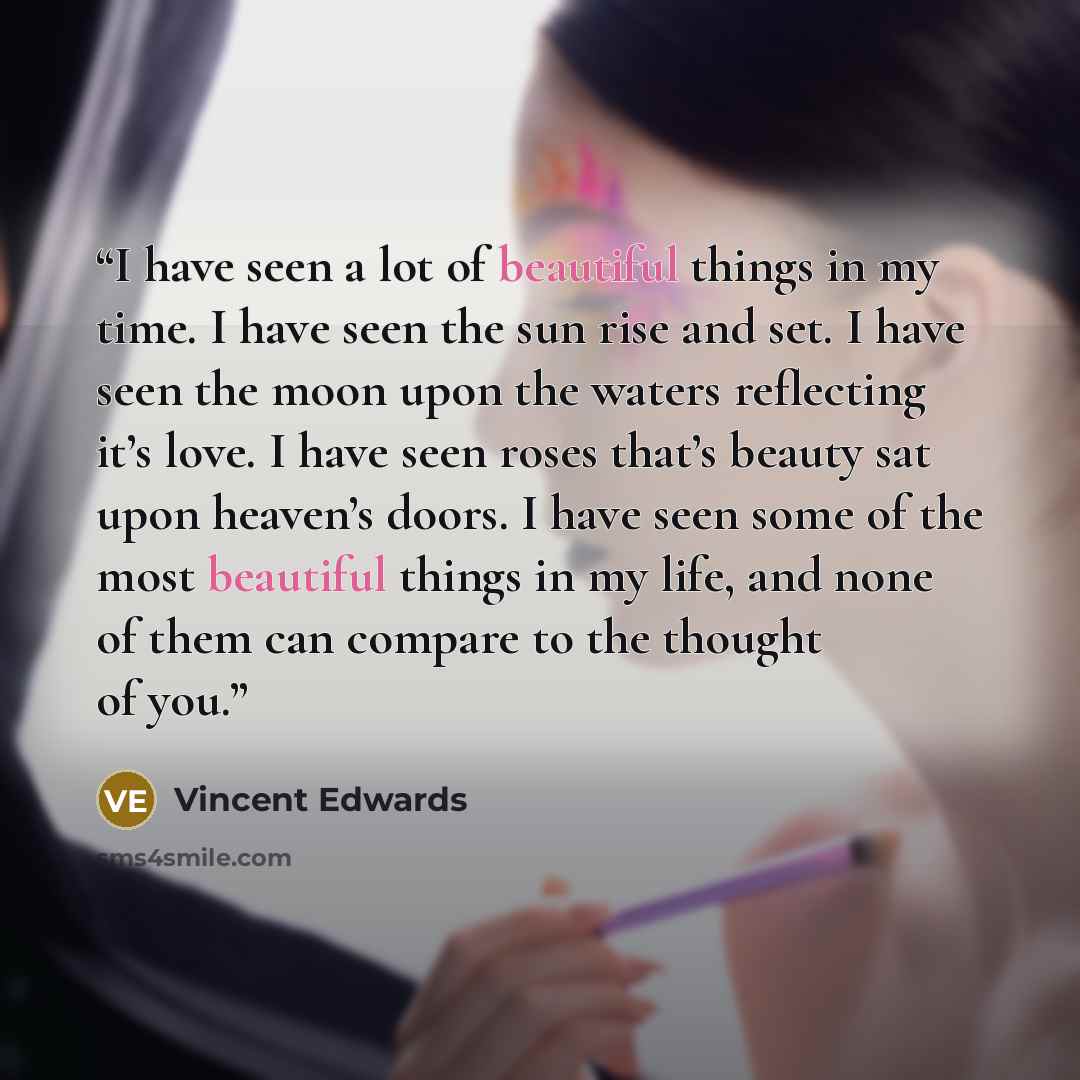 “I have seen a lot of beautiful things in my time. I have seen the sun rise and set. I have seen the moon upon the waters reflecting it’s love. I have seen roses that’s beauty sat upon heaven’s doors. I have seen some of the most beautiful things in my life, and none of them can compare to the…” quote by Vincent Edwards
