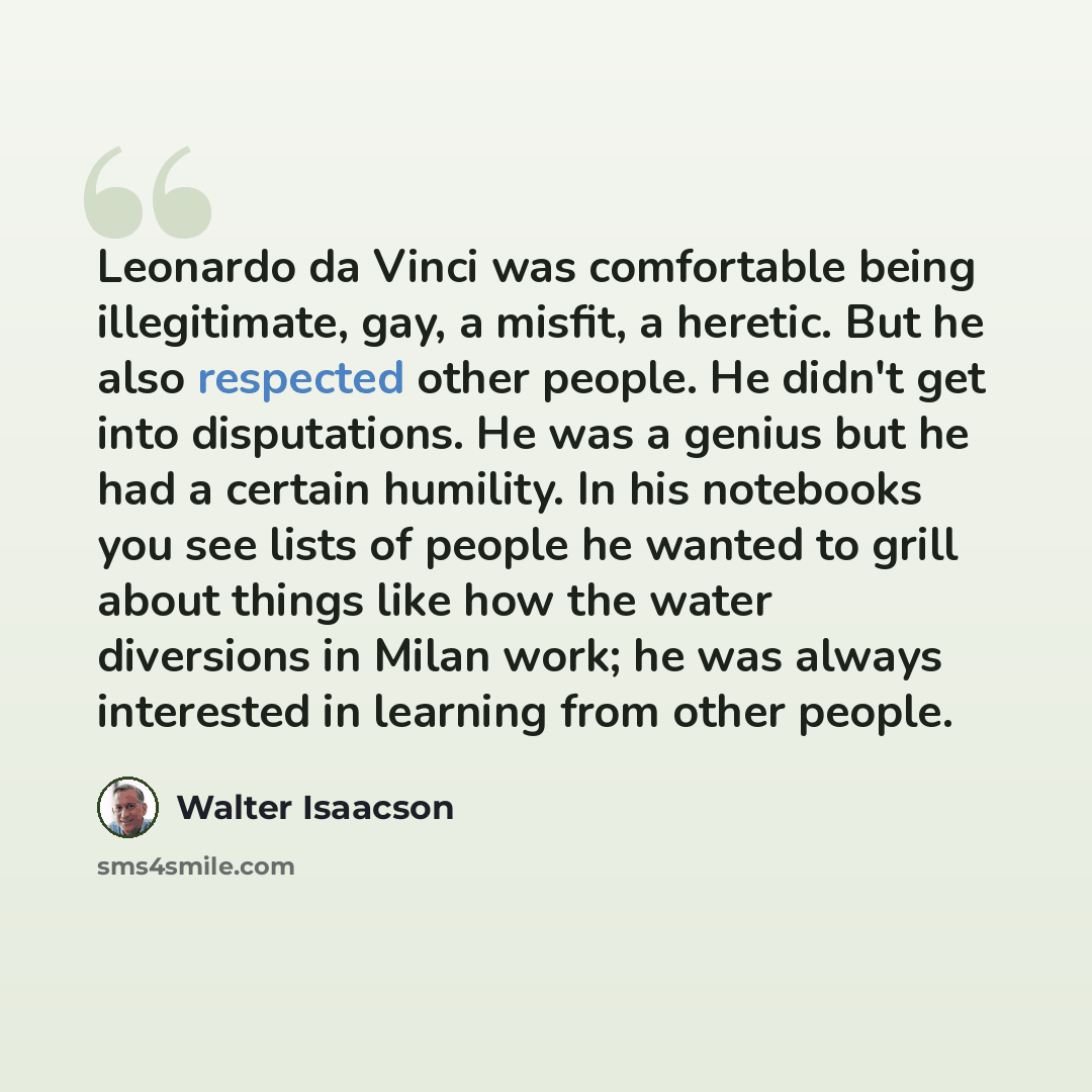 “Leonardo da Vinci was comfortable being illegitimate, gay, a misfit, a heretic. But he also respected other people. He didn't get into disputations. He was a genius but he had a certain humility. In his notebooks you see lists of people he wanted to grill about things like how the water diversions…” quote by Walter Isaacson