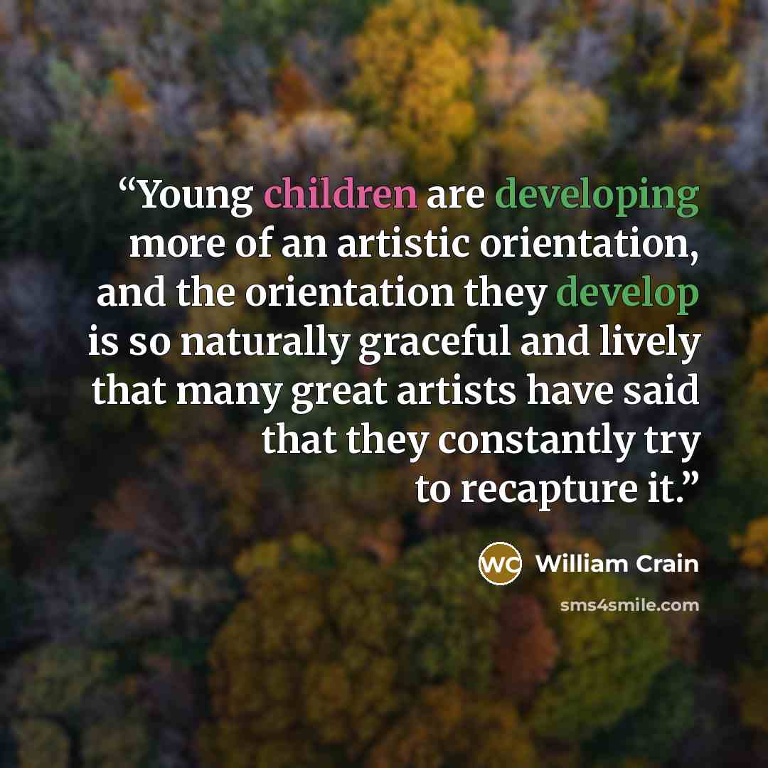 “Young children are developing more of an artistic orientation, and the orientation they develop is so naturally graceful and lively that many great artists have said that they constantly try to recapture it.” quote by William Crain