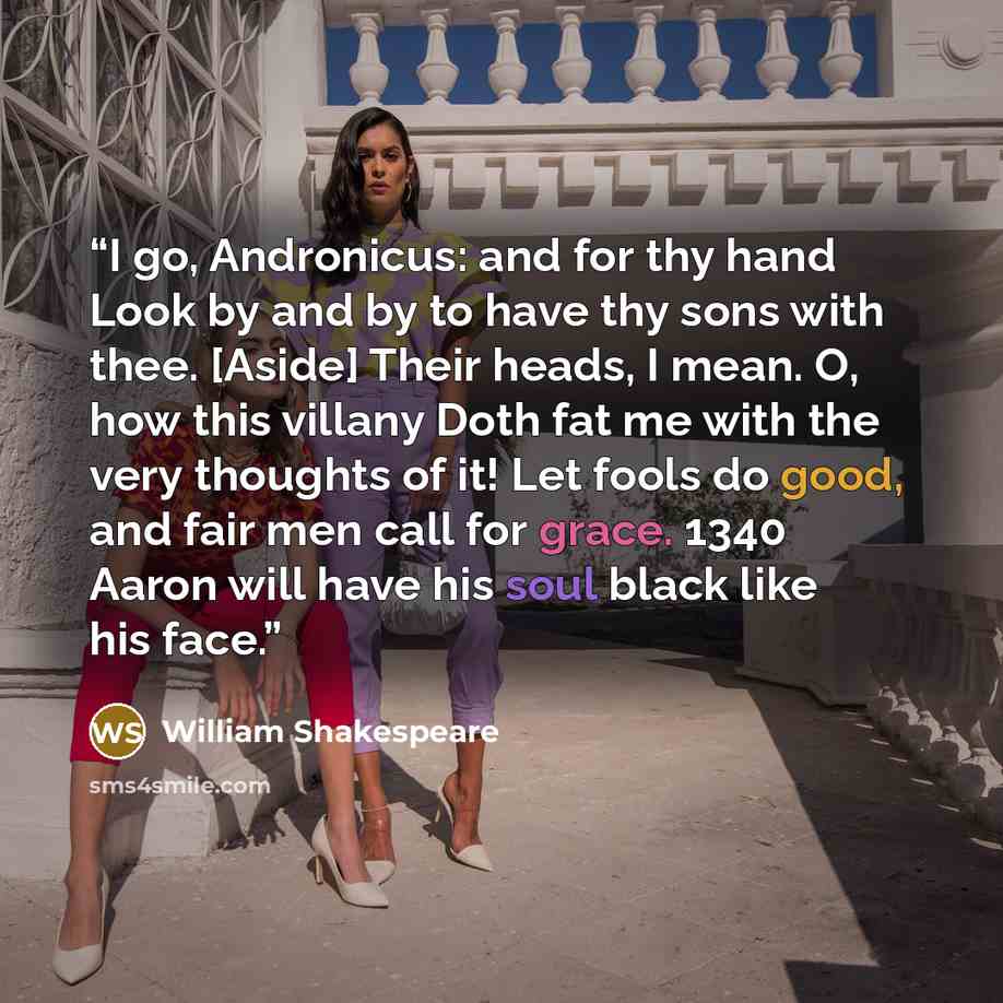 “I go, Andronicus: and for thy hand Look by and by to have thy sons with thee. [Aside] Their heads, I mean. O, how this villany Doth fat me with the very thoughts of it! Let fools do good, and fair men call for grace. 1340 Aaron will have his soul black like his face.” quote by William Shakespeare