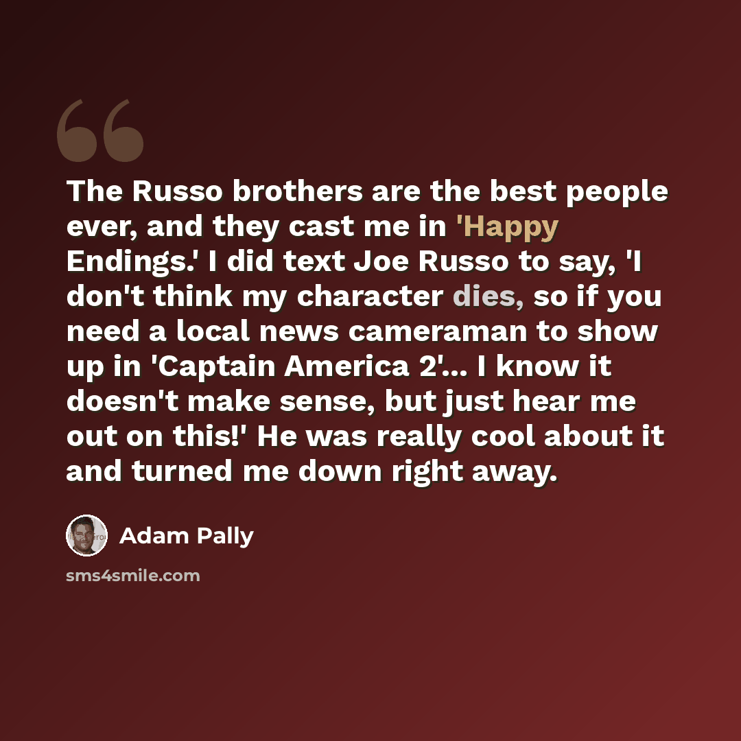 “The Russo brothers are the best people ever, and they cast me in 'Happy Endings.' I did text Joe Russo to say, 'I don't think my character dies, so if you need a local news cameraman to show up in 'Captain America 2'... I know it doesn't make sense, but just hear me out on this!' He was really…” quote by Adam Pally
