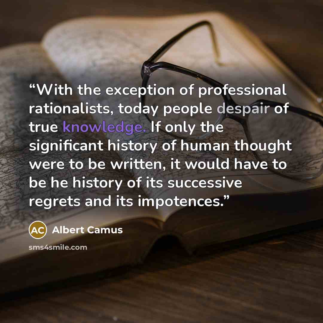 “With the exception of professional rationalists, today people despair of true knowledge. If only the significant history of human thought were to be written, it would have to be he history of its successive regrets and its impotences.” quote by Albert Camus
