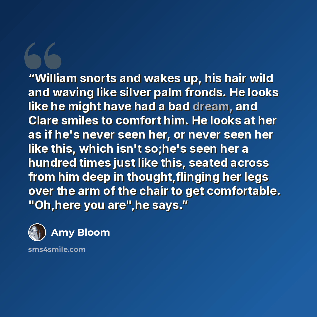 “William snorts and wakes up, his hair wild and waving like silver palm fronds. He looks like he might have had a bad dream, and Clare smiles to comfort him. He looks at her as if he's never seen her, or never seen her like this, which isn't so;he's seen her a hundred times just like this, seated…” quote by Amy Bloom