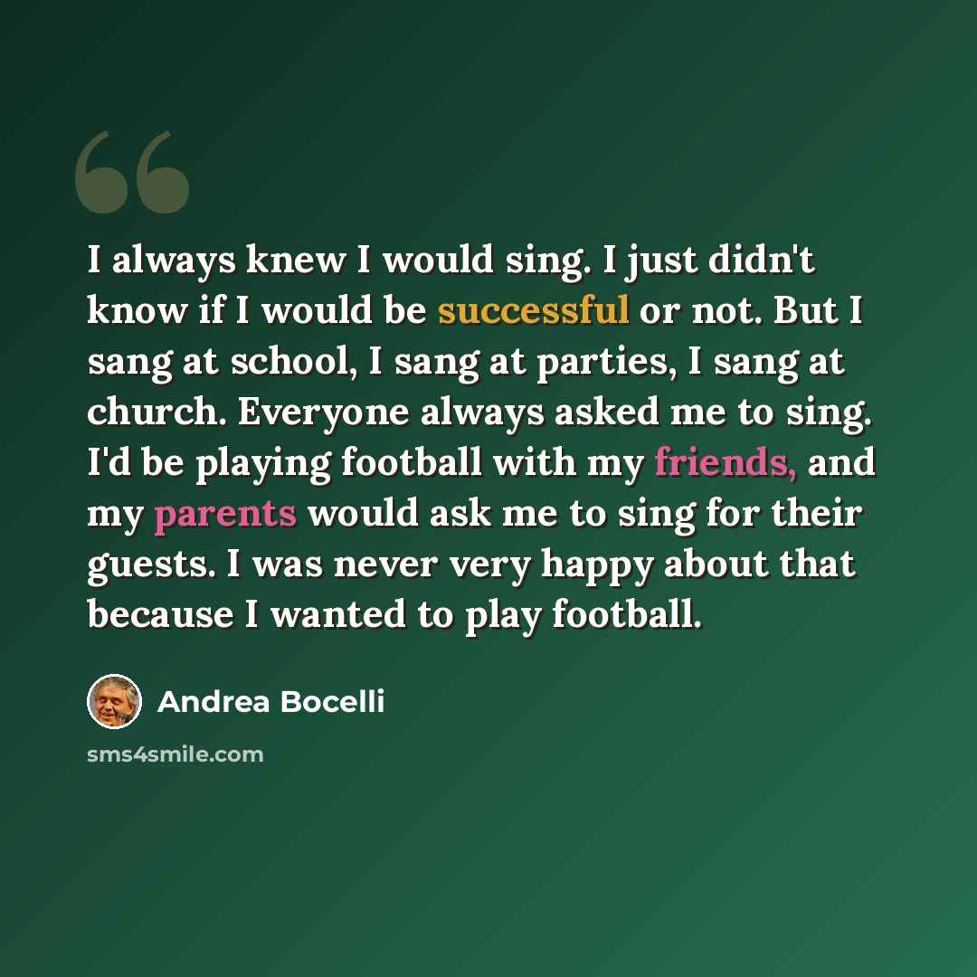 “I always knew I would sing. I just didn't know if I would be successful or not. But I sang at school, I sang at parties, I sang at church. Everyone always asked me to sing. I'd be playing football with my friends, and my parents would ask me to sing for their guests. I was never very happy about…” quote by Andrea Bocelli