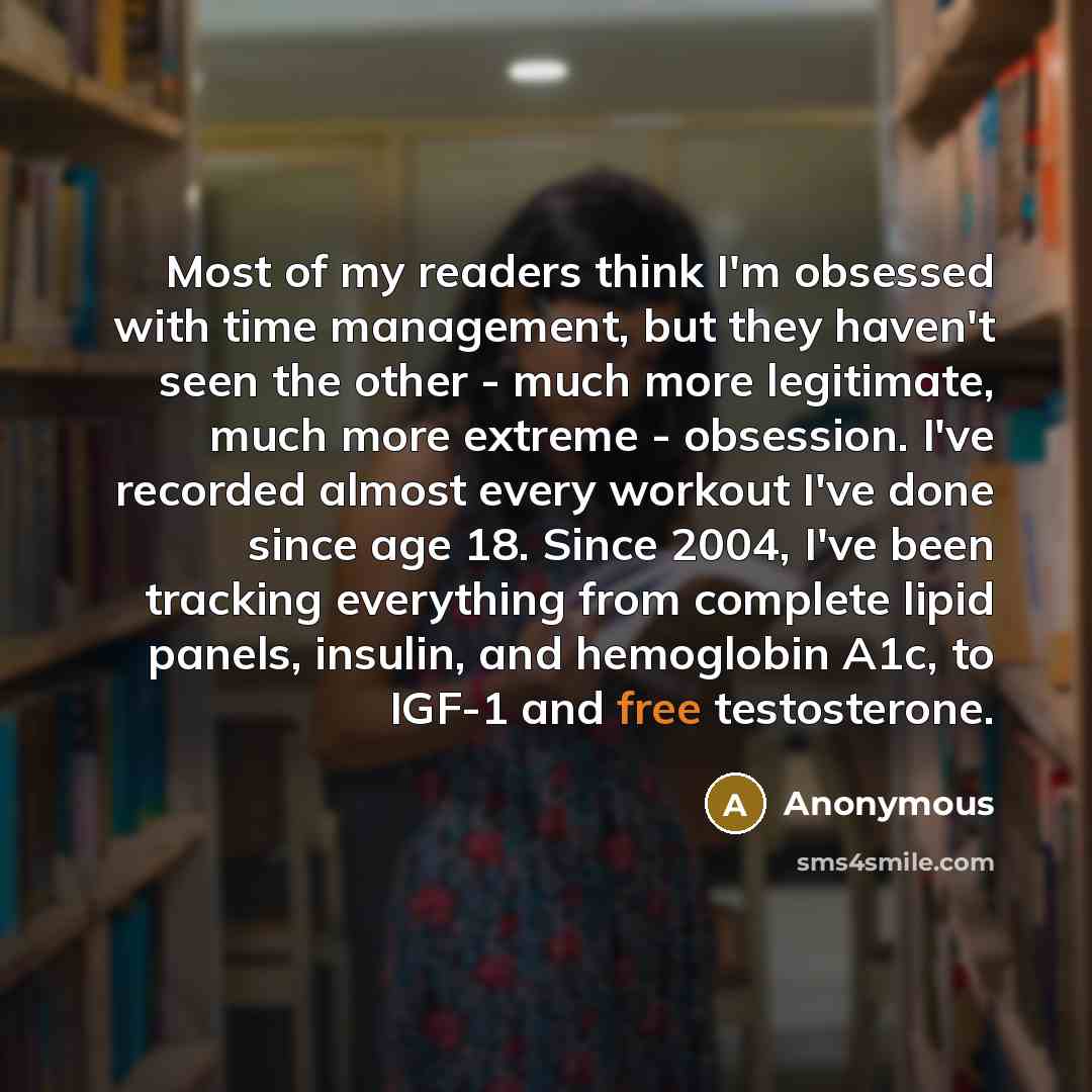 “Most of my readers think I'm obsessed with time management, but they haven't seen the other - much more legitimate, much more extreme - obsession. I've recorded almost every workout I've done since age 18. Since 2004, I've been tracking everything from complete lipid panels, insulin, and…” quote by Anonymous