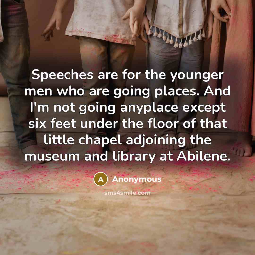 “Speeches are for the younger men who are going places. And I'm not going anyplace except six feet under the floor of that little chapel adjoining the museum and library at Abilene.” quote by Anonymous