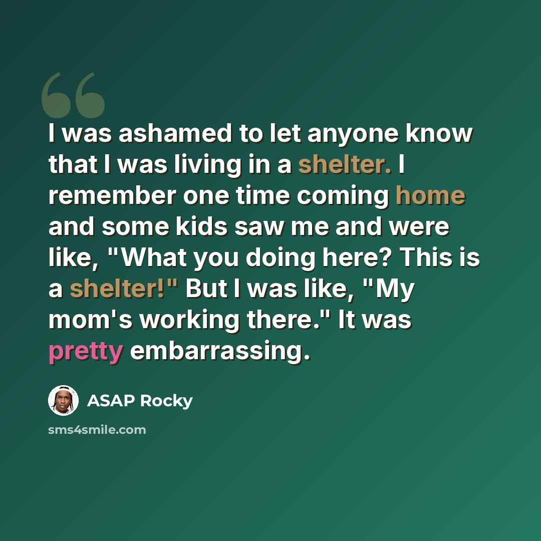 “I was ashamed to let anyone know that I was living in a shelter. I remember one time coming home and some kids saw me and were like, "What you doing here? This is a shelter!" But I was like, "My mom's working there." It was pretty embarrassing.” quote by ASAP Rocky