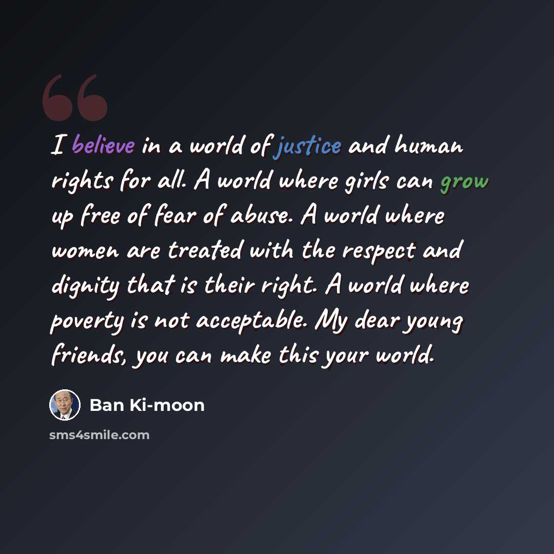 “I believe in a world of justice and human rights for all. A world where girls can grow up free of fear of abuse. A world where women are treated with the respect and dignity that is their right. A world where poverty is not acceptable. My dear young friends, you can make this your world.” quote by Ban Ki-moon