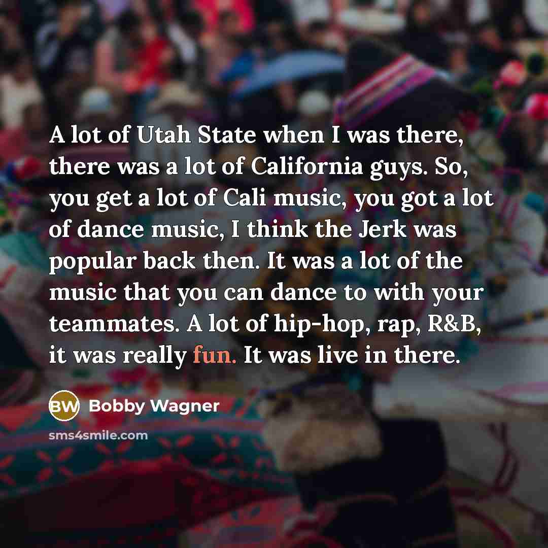 “A lot of Utah State when I was there, there was a lot of California guys. So, you get a lot of Cali music, you got a lot of dance music, I think the Jerk was popular back then. It was a lot of the music that you can dance to with your teammates. A lot of hip-hop, rap, R&B, it was really fun. It…” quote by Bobby Wagner