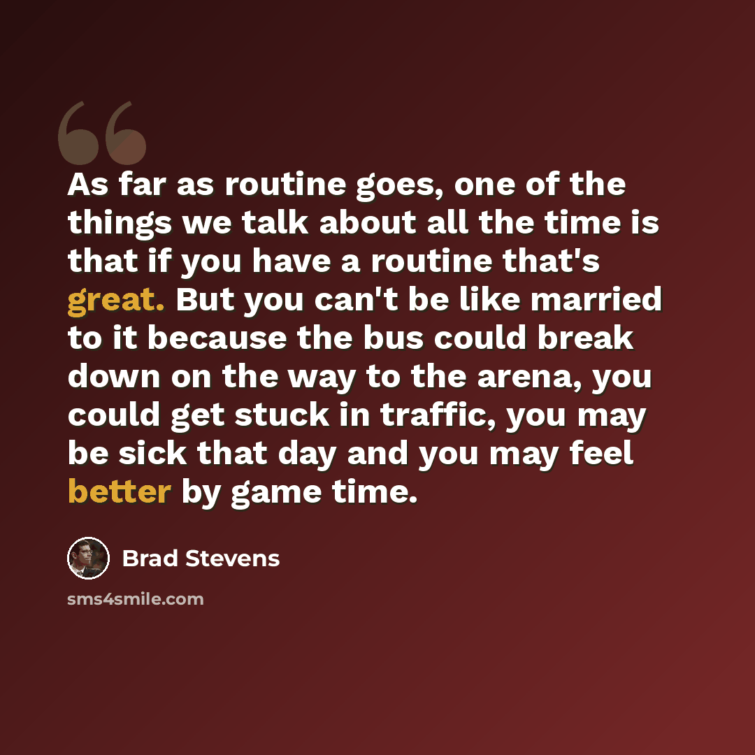 “As far as routine goes, one of the things we talk about all the time is that if you have a routine that's great. But you can't be like married to it because the bus could break down on the way to the arena, you could get stuck in traffic, you may be sick that day and you may feel better by game…” quote by Brad Stevens