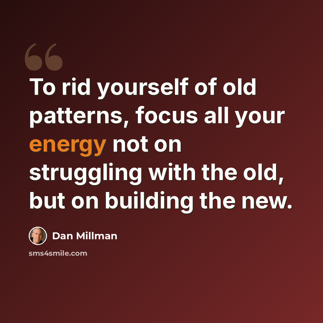“To rid yourself of old patterns, focus all your energy not on struggling with the old, but on building the new.” quote by Dan Millman
