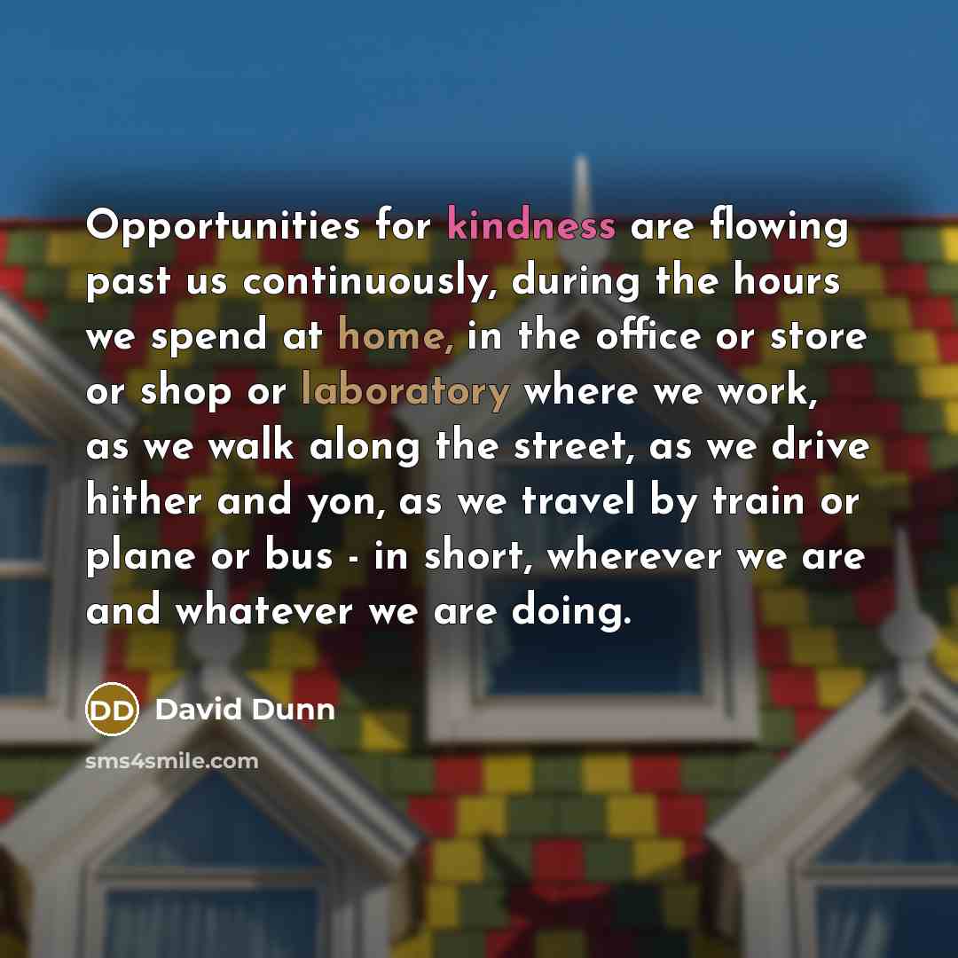 “Opportunities for kindness are flowing past us continuously, during the hours we spend at home, in the office or store or shop or laboratory where we work, as we walk along the street, as we drive hither and yon, as we travel by train or plane or bus - in short, wherever we are and whatever we are…” quote by David Dunn