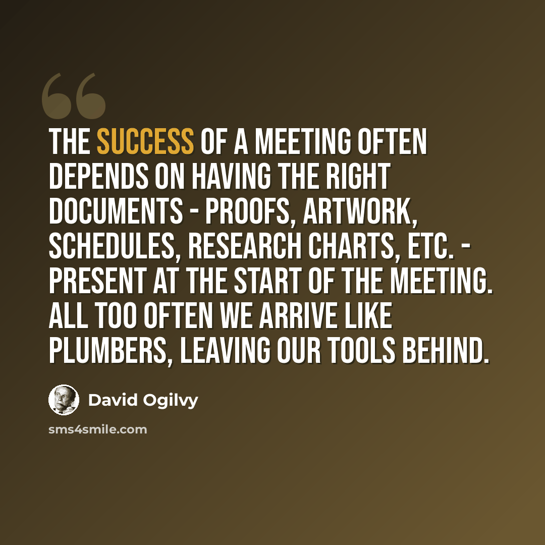 “The success of a meeting often depends on having the right documents - proofs, artwork, schedules, research charts, etc. - present at the start of the meeting. All too often we arrive like plumbers, leaving our tools behind.” quote by David Ogilvy