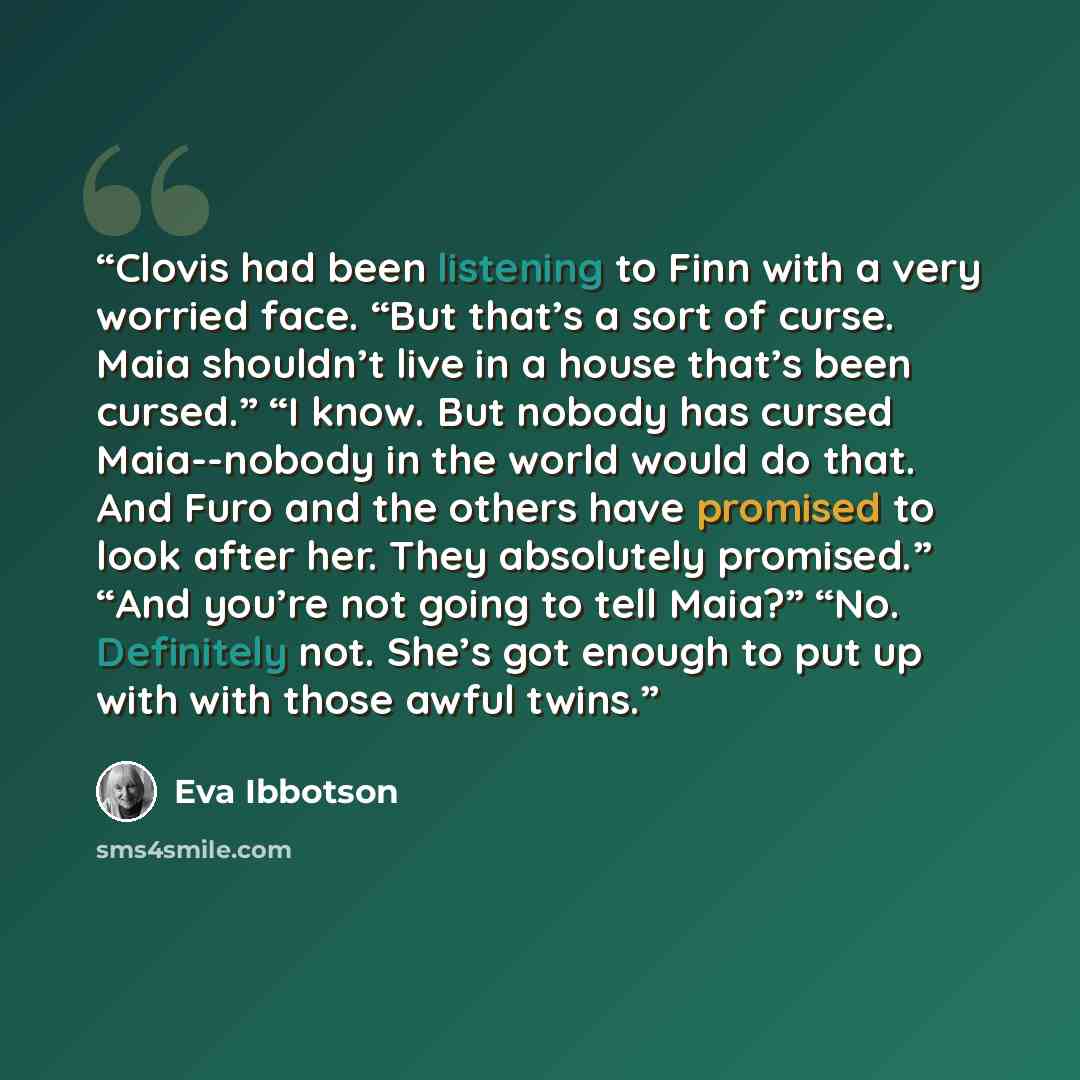 “Clovis had been listening to Finn with a very worried face. “But that’s a sort of curse. Maia shouldn’t live in a house that’s been cursed.” “I know. But nobody has cursed Maia--nobody in the world would do that. And Furo and the others have promised to look after her. They absolutely promised.”…” quote by Eva Ibbotson
