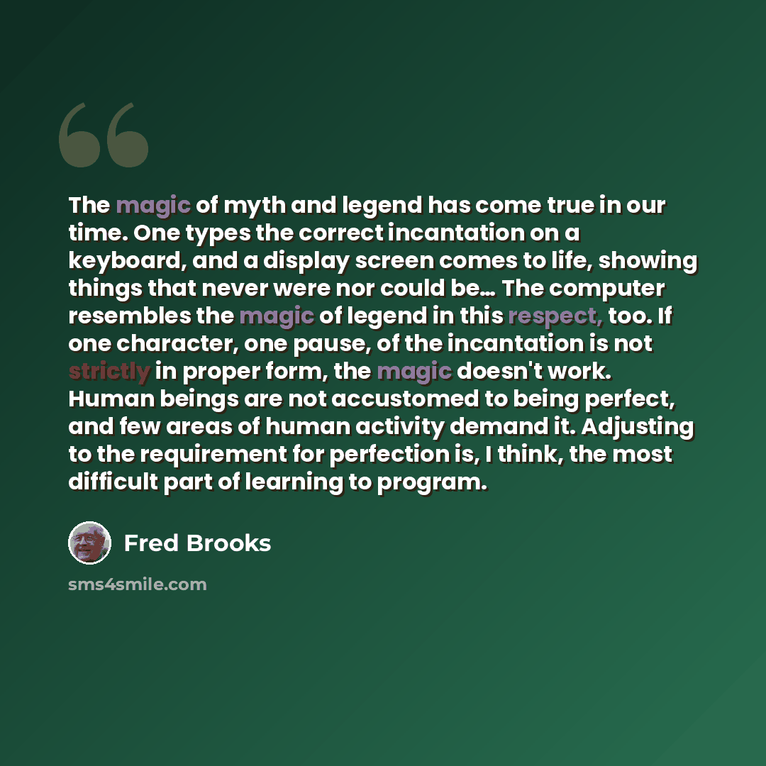 “The magic of myth and legend has come true in our time. One types the correct incantation on a keyboard, and a display screen comes to life, showing things that never were nor could be… The computer resembles the magic of legend in this respect, too. If one character, one pause, of the incantation…” quote by Fred Brooks