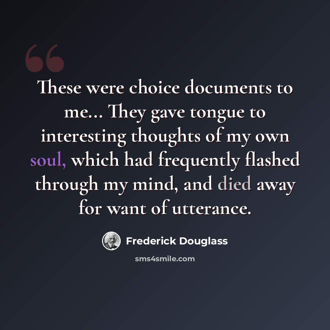 “These were choice documents to me... They gave tongue to interesting thoughts of my own soul, which had frequently flashed through my mind, and died away for want of utterance.” quote by Frederick Douglass