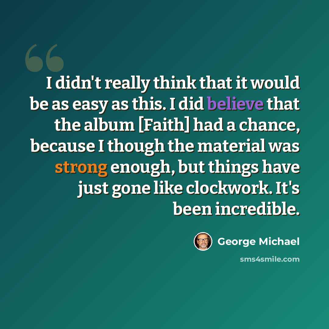 “I didn't really think that it would be as easy as this. I did believe that the album [Faith] had a chance, because I though the material was strong enough, but things have just gone like clockwork. It's been incredible.” quote by George Michael