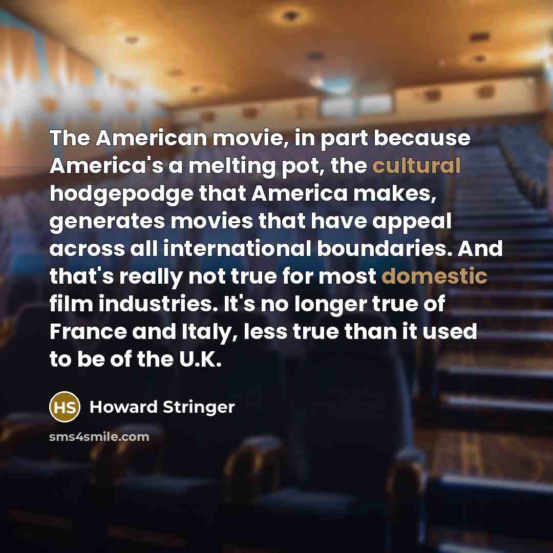 “The American movie, in part because America's a melting pot, the cultural hodgepodge that America makes, generates movies that have appeal across all international boundaries. And that's really not true for most domestic film industries. It's no longer true of France and Italy, less true than it…” quote by Howard Stringer