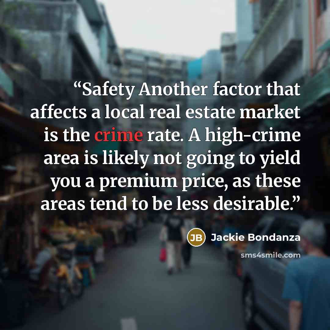 “Safety Another factor that affects a local real estate market is the crime rate. A high-crime area is likely not going to yield you a premium price, as these areas tend to be less desirable.” quote by Jackie Bondanza