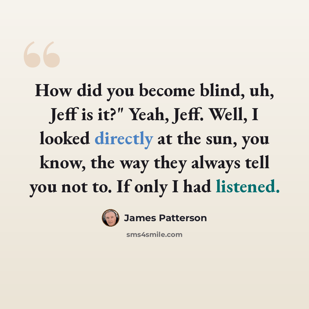“How did you become blind, uh, Jeff is it?" Yeah, Jeff. Well, I looked directly at the sun, you know, the way they always tell you not to. If only I had listened.” quote by James Patterson