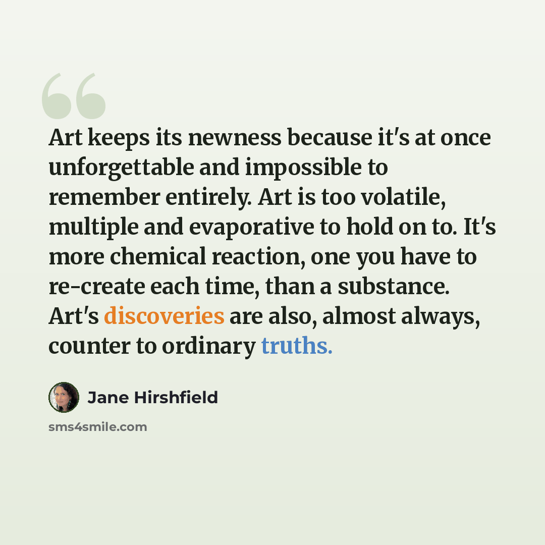 “Art keeps its newness because it's at once unforgettable and impossible to remember entirely. Art is too volatile, multiple and evaporative to hold on to. It's more chemical reaction, one you have to re-create each time, than a substance. Art's discoveries are also, almost always, counter to…” quote by Jane Hirshfield