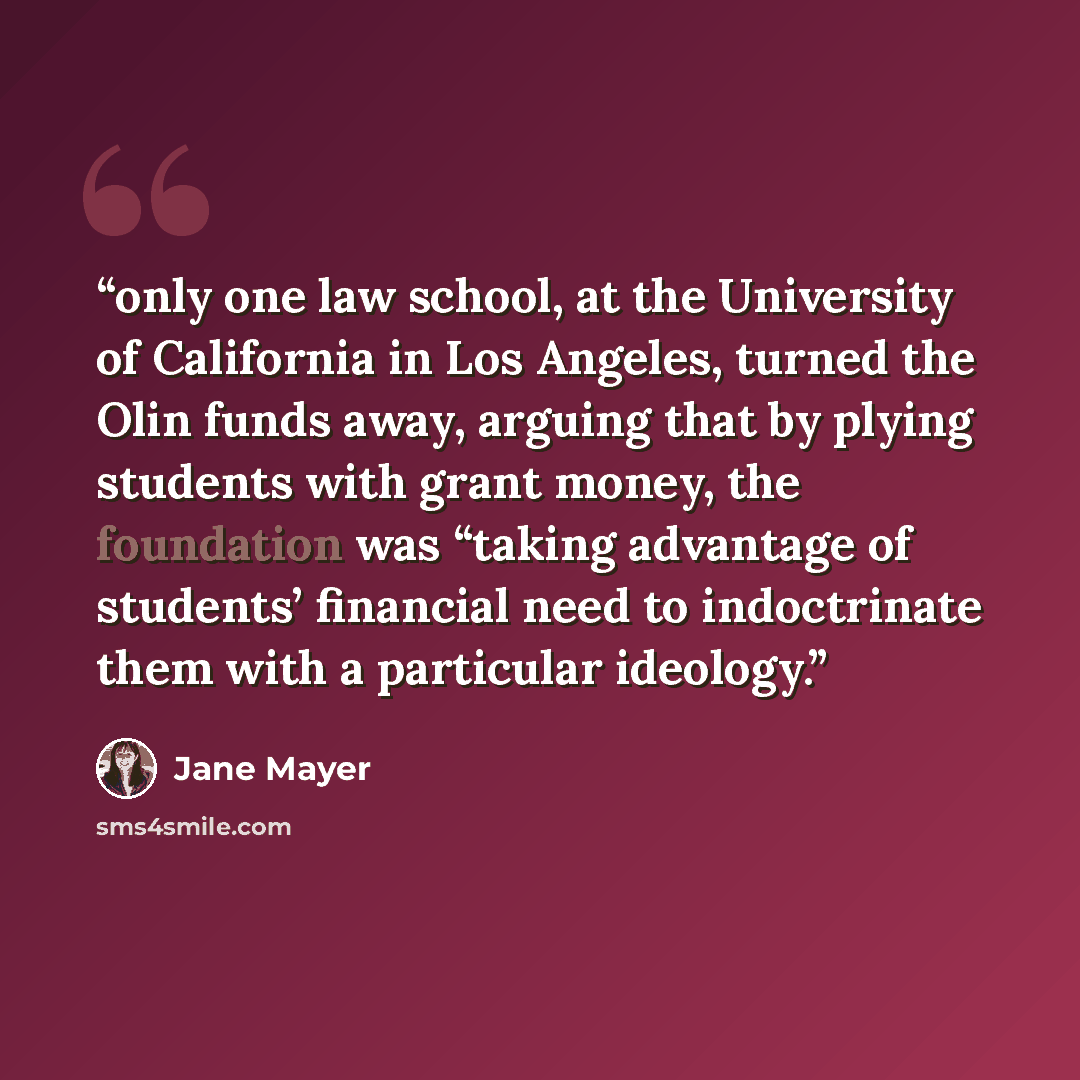 “only one law school, at the University of California in Los Angeles, turned the Olin funds away, arguing that by plying students with grant money, the foundation was “taking advantage of students’ financial need to indoctrinate them with a particular ideology.” quote by Jane Mayer