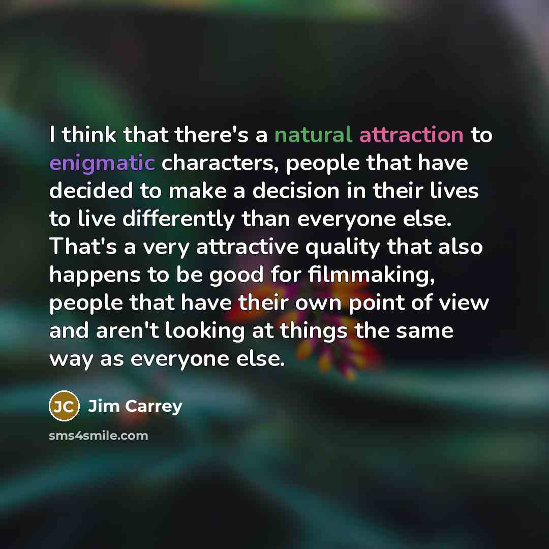 “I think that there's a natural attraction to enigmatic characters, people that have decided to make a decision in their lives to live differently than everyone else. That's a very attractive quality that also happens to be good for filmmaking, people that have their own point of view and aren't…” quote by Jim Carrey