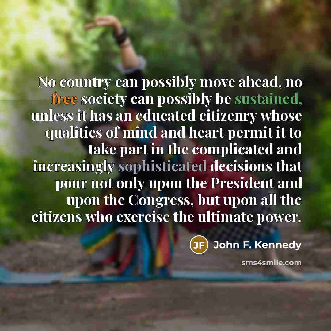 “No country can possibly move ahead, no free society can possibly be sustained, unless it has an educated citizenry whose qualities of mind and heart permit it to take part in the complicated and increasingly sophisticated decisions that pour not only upon the President and upon the Congress, but…” quote by John F. Kennedy
