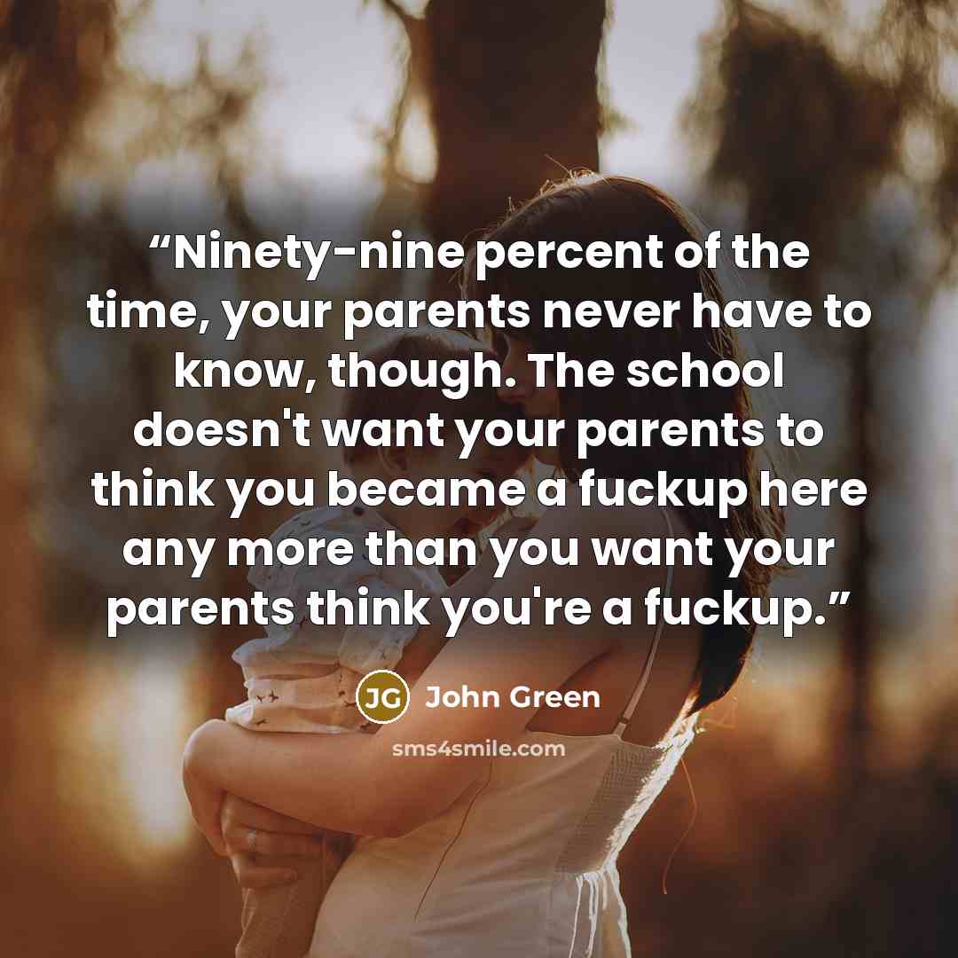 “Ninety-nine percent of the time, your parents never have to know, though. The school doesn't want your parents to think you became a fuckup here any more than you want your parents think you're a fuckup.” quote by John Green