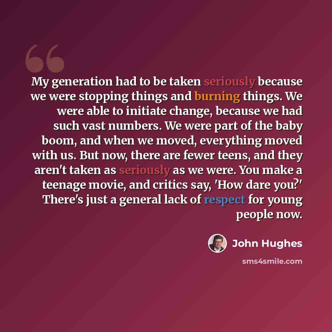 “My generation had to be taken seriously because we were stopping things and burning things. We were able to initiate change, because we had such vast numbers. We were part of the baby boom, and when we moved, everything moved with us. But now, there are fewer teens, and they aren't taken as…” quote by John Hughes