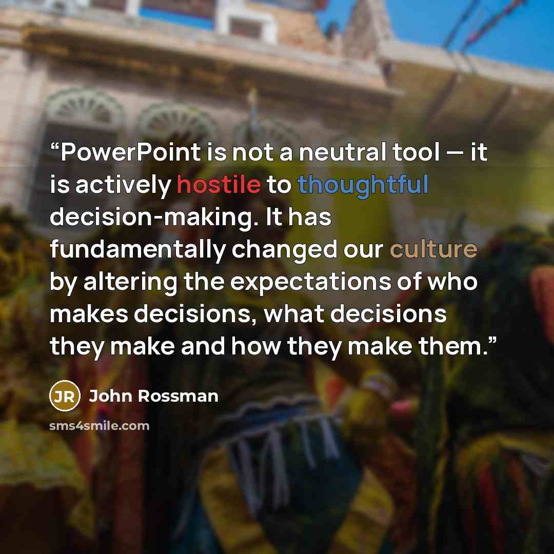 “PowerPoint is not a neutral tool — it is actively hostile to thoughtful decision-making. It has fundamentally changed our culture by altering the expectations of who makes decisions, what decisions they make and how they make them.” quote by John rossman