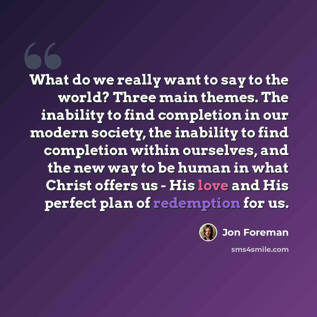 “What do we really want to say to the world? Three main themes. The inability to find completion in our modern society, the inability to find completion within ourselves, and the new way to be human in what Christ offers us - His love and His perfect plan of redemption for us.” quote by Jon Foreman