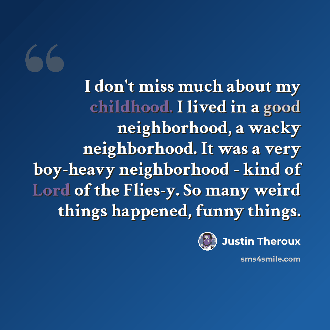 “I don't miss much about my childhood. I lived in a good neighborhood, a wacky neighborhood. It was a very boy-heavy neighborhood - kind of Lord of the Flies-y. So many weird things happened, funny things.” quote by Justin Theroux