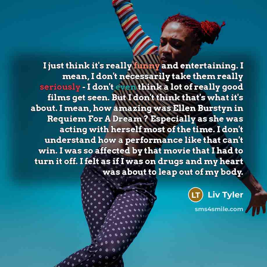 “I just think it's really funny and entertaining. I mean, I don't necessarily take them really seriously - I don't even think a lot of really good films get seen. But I don't think that's what it's about. I mean, how amazing was Ellen Burstyn in Requiem For A Dream ? Especially as she was acting…” quote by Liv Tyler
