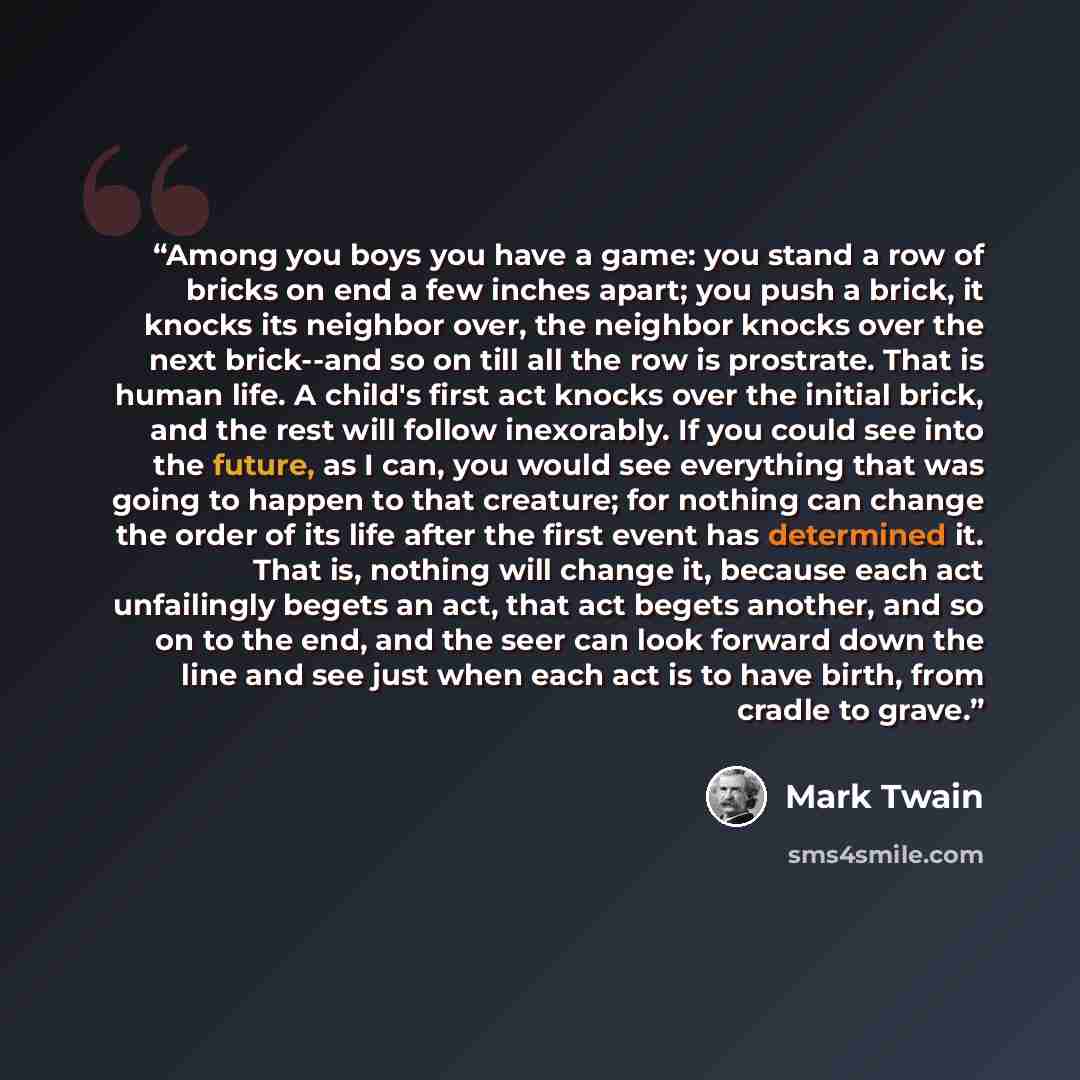 “Among you boys you have a game: you stand a row of bricks on end a few inches apart; you push a brick, it knocks its neighbor over, the neighbor knocks over the next brick--and so on till all the row is prostrate. That is human life. A child's first act knocks over the initial brick, and the rest…” quote by Mark Twain