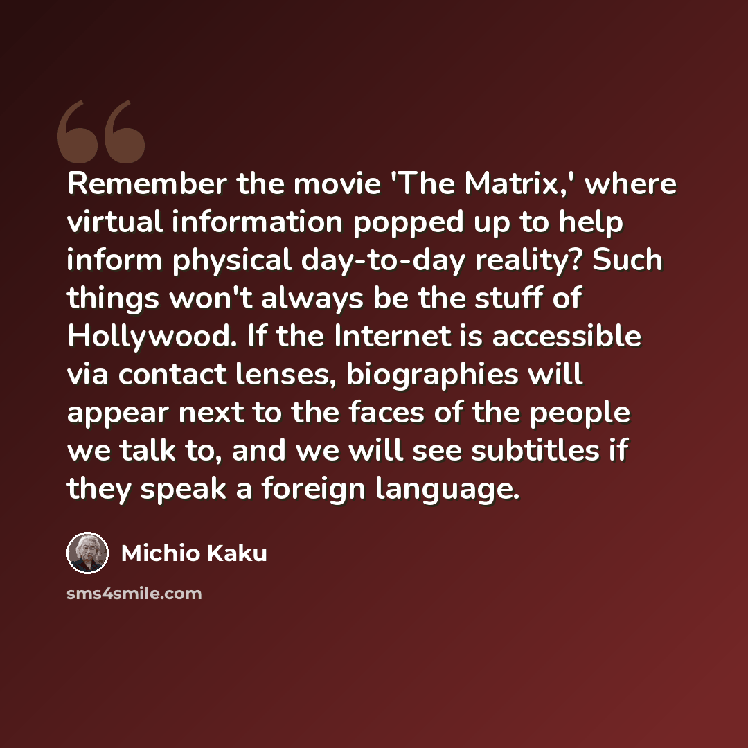 “Remember the movie 'The Matrix,' where virtual information popped up to help inform physical day-to-day reality? Such things won't always be the stuff of Hollywood. If the Internet is accessible via contact lenses, biographies will appear next to the faces of the people we talk to, and we will see…” quote by Michio Kaku