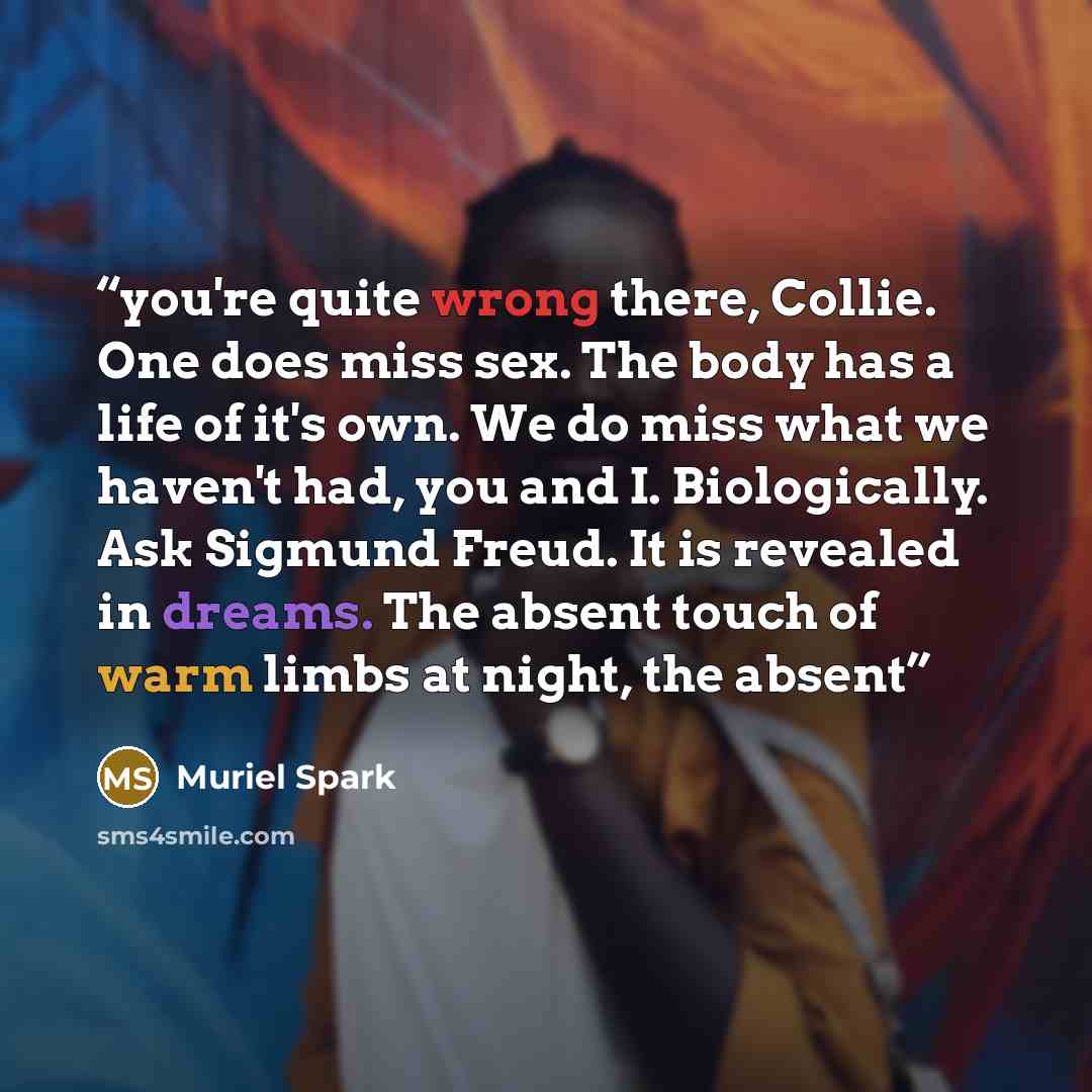 “you're quite wrong there, Collie. One does miss sex. The body has a life of it's own. We do miss what we haven't had, you and I. Biologically. Ask Sigmund Freud. It is revealed in dreams. The absent touch of warm limbs at night, the absent” quote by Muriel Spark