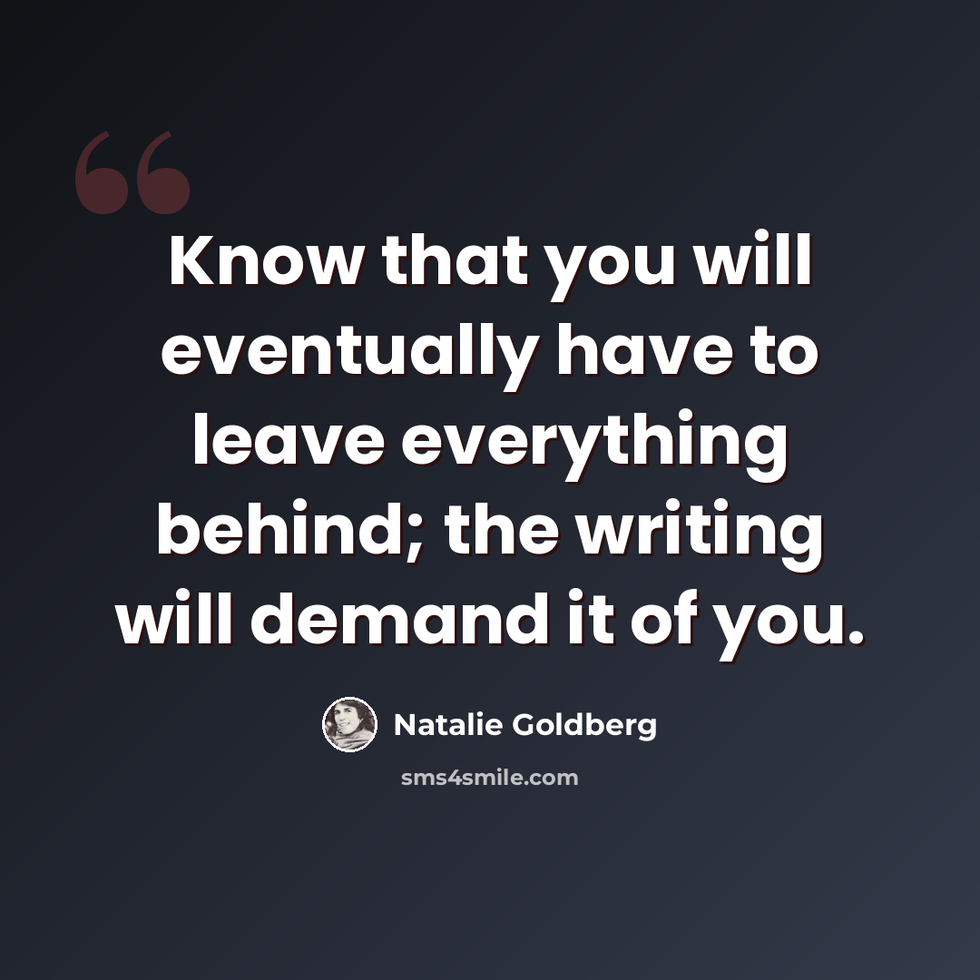 “Know that you will eventually have to leave everything behind; the writing will demand it of you.” quote by Natalie Goldberg